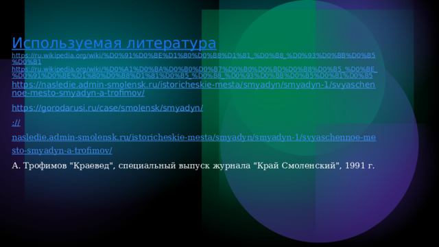 Используемая литература https://ru.wikipedia.org/wiki/%D0%91%D0%BE%D1%80%D0%B8%D1%81_%D0%B8_%D0%93%D0%BB%D0%B5%D0%B1 https://ru.wikipedia.org/wiki/%D0%A1%D0%BA%D0%B0%D0%B7%D0%B0%D0%BD%D0%B8%D0%B5_%D0%BE_%D0%91%D0%BE%D1%80%D0%B8%D1%81%D0%B5_%D0%B8_%D0%93%D0%BB%D0%B5%D0%B1%D0%B5 https://nasledie.admin-smolensk.ru/istoricheskie-mesta/smyadyn/smyadyn-1/svyaschennoe-mesto-smyadyn-a-trofimov/ https://gorodarusi.ru/case/smolensk/smyadyn/ :// nasledie.admin-smolensk.ru/istoricheskie-mesta/smyadyn/smyadyn-1/svyaschennoe-mesto-smyadyn-a-trofimov/ А. Трофимов 