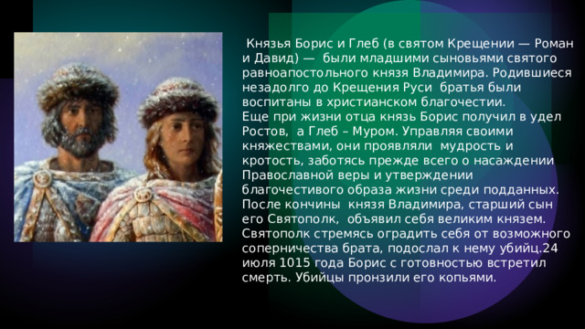   Князья Борис и Глеб (в святом Крещении — Роман и Давид) —  были младшими сыновьями святого равноапостольного князя Владимира. Родившиеся незадолго до Крещения Руси  братья были воспитаны в христианском благочестии. Еще при жизни отца князь Борис получил в удел Ростов,  а Глеб – Муром. Управляя своими княжествами, они проявляли  мудрость и кротость, заботясь прежде всего о насаждении Православной веры и утверждении благочестивого образа жизни среди подданных. После  кончины  князя Владимира, старший сын его Святополк,  объявил себя великим князем. Святополк стремясь оградить себя от возможного соперничества брата, подослал к нему убийц.24 июля 1015 года Борис с готовностью встретил смерть. Убийцы пронзили его копьями. 
