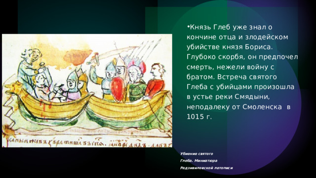 Князь Глеб уже знал о кончине отца и злодейском убийстве князя Бориса. Глубоко скорбя, он предпочел смерть, нежели войну с братом. Встреча святого Глеба с убийцами произошла в устье реки Смядыни, неподалеку от Смоленска  в 1015 г.  Убиение святого Глеба. Миниатюра Радзивиловской летописи 