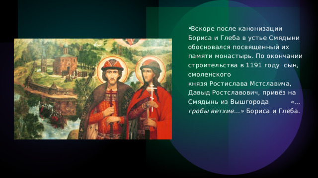 Вскоре после канонизации Бориса и Глеба в устье Смядыни обосновался посвященный их памяти монастырь. По окончании строительства в 1191 году  сын, смоленского князя Ростислава Мстславича, Давыд Ростславович, привёз на Смядынь из Вышгорода           «…гробы ветхие…»  Бориса и Глеба.  