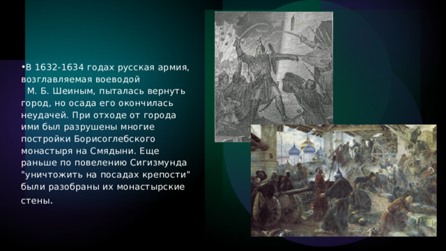 В 1632-1634 годах русская армия, возглавляемая воеводой                    М. Б. Шеиным, пыталась вернуть город, но осада его окончилась неудачей. При отходе от города ими был разрушены многие постройки Борисоглебского монастыря на Смядыни. Еще раньше по повелению Сигизмунда 