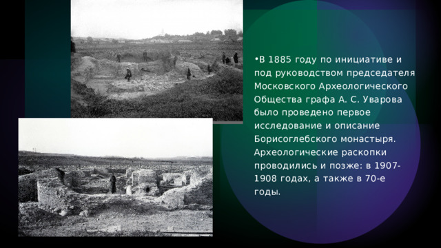 В 1885 году по инициативе и под руководством председателя Московского Археологического Общества графа А. С. Уварова было проведено первое исследование и описание Борисоглебского монастыря. Археологические раскопки проводились и позже: в 1907-1908 годах, а также в 70-е годы. 