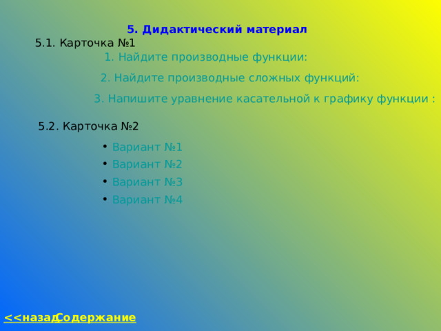 5. Дидактический материал 5.1. Карточка №1 1. Найдите производные функции: 2. Найдите производные сложных функций: 3. Напишите уравнение касательной к графику функции : 5.2. Карточка №2  Вариант №1  Вариант №2  Вариант №3  Вариант №4 Содержание  назад 