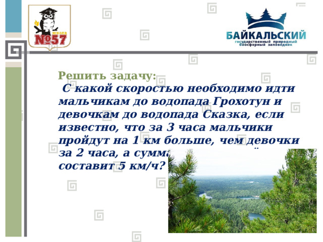 Решить задачу:  С какой скоростью необходимо идти мальчикам до водопада Грохотун и девочкам до водопада Сказка, если известно, что за 3 часа мальчики пройдут на 1 км больше, чем девочки за 2 часа, а сумма их скоростей составит 5 км/ч? 