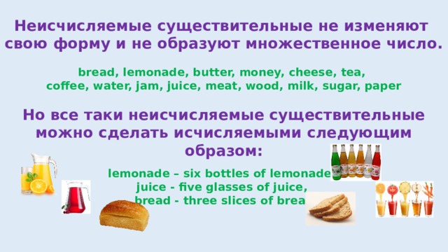 Неисчисляемые существительные не изменяют свою форму и не образуют множественное число. bread, lemonade, butter, money, cheese, tea, coffee, water, jam, juice, meat, wood, milk, sugar, paper Но все таки неисчисляемые существительные можно сделать исчисляемыми следующим образом: lemonade – six bottles of lemonade, juice - five glasses of juice, bread - three slices of bread 