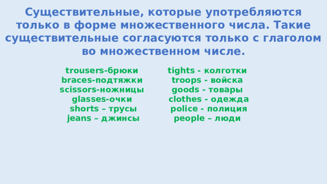 Существительные, которые употребляются только в форме множественного числа. Такие существительные согласуются только с глаголом во множественном числе. trousers-брюки braces-подтяжки  scissors-ножницы tights - колготки  troops - войска goods - товары glasses-очки shorts – трусы сlothes - одежда  police - полиция people – люди  jeans – джинсы   