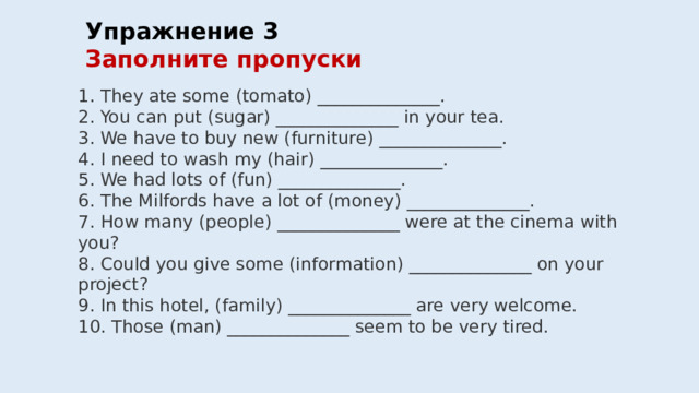 Упражнение 3  Заполните пропуски  1. They ate some (tomato) ______________. 2. You can put (sugar) ______________ in your tea. 3. We have to buy new (furniture) ______________. 4. I need to wash my (hair) ______________. 5. We had lots of (fun) ______________. 6. The Milfords have a lot of (money) ______________. 7. How many (people) ______________ were at the cinema with you? 8. Could you give some (information) ______________ on your project? 9. In this hotel, (family) ______________ are very welcome. 10. Those (man) ______________ seem to be very tired. 