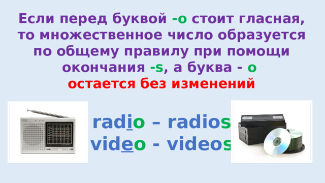 Если перед буквой -o стоит гласная, то множественное число образуется по общему правилу при помощи окончания -s , а буква - o  остается без изменений rad i o – radio s vid e o - video s 