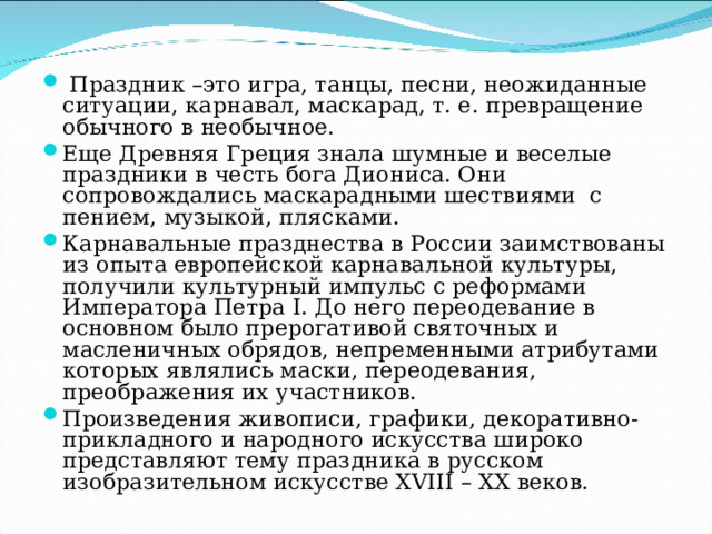  Праздник –это игра, танцы, песни, неожиданные ситуации, карнавал, маскарад, т. е. превращение обычного в необычное. Еще Древняя Греция знала шумные и веселые праздники в честь бога Диониса. Они сопровождались маскарадными шествиями с пением, музыкой, плясками. Карнавальные празднества в России заимствованы из опыта европейской карнавальной культуры, получили культурный импульс с реформами Императора Петра I. До него переодевание в основном было прерогативой святочных и масленичных обрядов, непременными атрибутами которых являлись маски, переодевания, преображения их участников. Произведения живописи, графики, декоративно-прикладного и народного искусства широко представляют тему праздника в русском изобразительном искусстве XVIII – XX веков.  