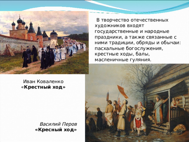  В творчество отечественных художников входят государственные и народные праздники, а также связанные с ними традиции, обряды и обычаи: пасхальные богослужения, крестные ходы, балы, масленичные гуляния. Иван Коваленко « Крестный   ход» Василий Перов «Кресный ход» 