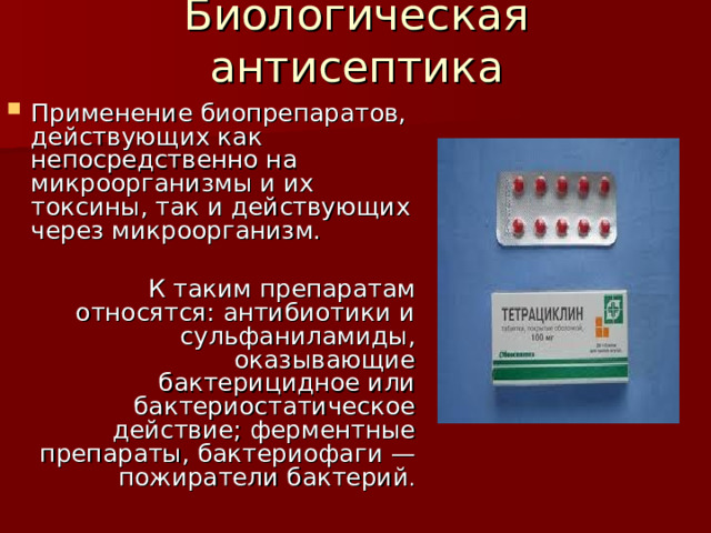 Биологическая антисептика Применение биопрепаратов, действующих как непосредственно на микроорганизмы и их токсины, так и действующих через микроорганизм. К таким препаратам относятся: антибиотики и сульфаниламиды, оказывающие бактерицидное или бактериостатическое действие; ферментные препараты, бактериофаги — пожиратели бактерий . 