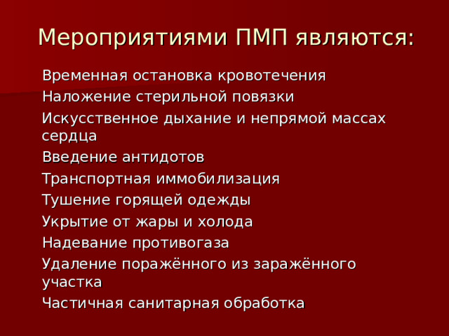 Мероприятиями ПМП являются: Временная остановка кровотечения Наложение стерильной повязки Искусственное дыхание и непрямой массах сердца Введение антидотов Транспортная иммобилизация Тушение горящей одежды Укрытие от жары и холода Надевание противогаза Удаление поражённого из заражённого участка Частичная санитарная обработка 