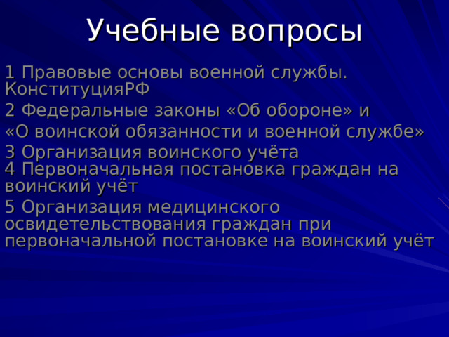 Учебные вопросы 1 Правовые основы военной службы. КонституцияРФ 2 Федеральные законы «Об обороне» и «О воинской обязанности и военной службе» 3 Организация воинского учёта  4 Первоначальная постановка граждан на воинский учёт 5 Организация медицинского освидетельствования граждан при первоначальной постановке на воинский учёт 