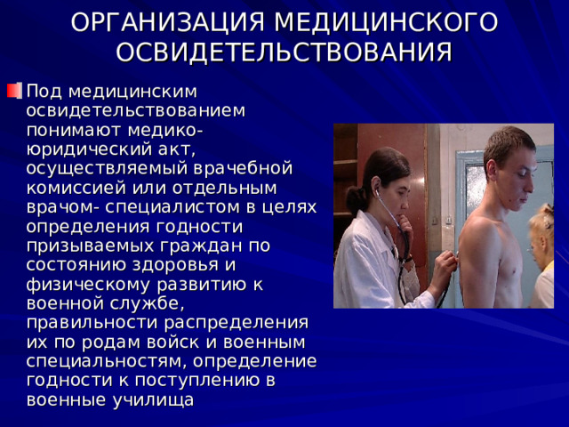 ОРГАНИЗАЦИЯ МЕДИЦИНСКОГО ОСВИДЕТЕЛЬСТВОВАНИЯ Под медицинским освидетельствованием понимают медико- юридический акт, осуществляемый врачебной комиссией или отдельным врачом- специалистом в целях определения годности призываемых граждан по состоянию здоровья и физическому развитию к военной службе, правильности распределения их по родам войск и военным специальностям, определение годности к поступлению в военные училища 