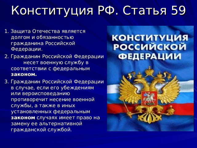 Конституция РФ. Статья 59 1. Защита Отечества является долгом и обязанностью гражданина Российской Федерации. 2. Гражданин Российской Федерации несет военную службу в соответствии с федеральным законом.  3. Гражданин Российской Федерации в случае, если его убеждениям или вероисповеданию противоречит несение военной службы, а также в иных установленных федеральным законом случаях имеет право на замену ее альтернативной гражданской службой. 