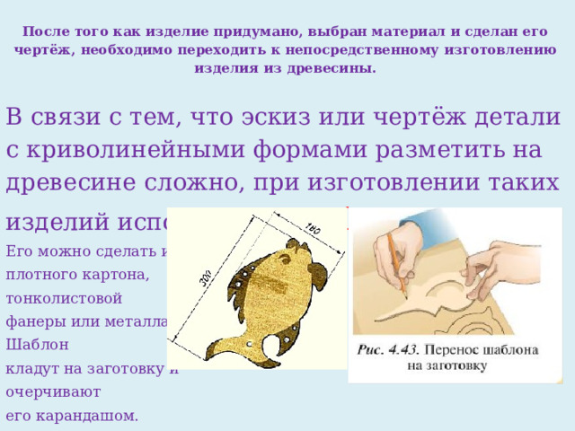 После того как изделие придумано, выбран материал и сделан его чертёж, необходимо переходить к не­посредственному изготовлению изделия из древесины.   В связи с тем, что эскиз или чертёж детали с криволиней­ными формами разметить на древесине сложно, при изго­товлении таких изделий использу­ют шаблон .  Его можно сделать из плотного картона, тонколистовой фанеры или металла. Шаблон кла­дут на заготовку и очерчивают его карандашом. 