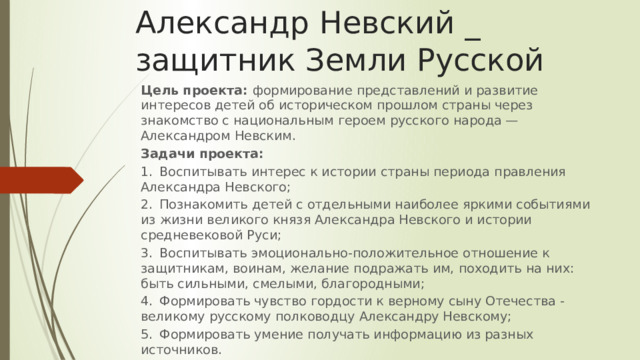 Александр Невский _ защитник Земли Русской Цель проекта: формирование представлений и развитие интересов детей об историческом прошлом страны через знакомство с национальным героем русского народа — Александром Невским. Задачи проекта: 1.  Воспитывать интерес к истории страны периода правления Александра Невского; 2.  Познакомить детей с отдельными наиболее яркими событиями из жизни великого князя Александра Невского и истории средневековой Руси; 3.  Воспитывать эмоционально-положительное отношение к защитникам, воинам, желание подражать им, походить на них: быть сильными, смелыми, благородными; 4.  Формировать чувство гордости к верному сыну Отечества - великому русскому полководцу Александру Невскому; 5.  Формировать умение получать информацию из разных источников. 