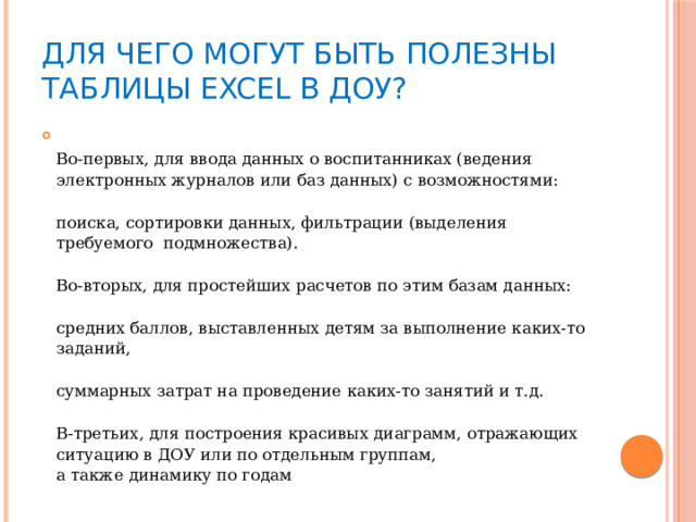 Для чего могут быть полезны таблицы Excel в ДОУ?  Во-первых, для ввода данных о воспитанниках (ведения электронных журналов или баз данных) с возможностями:   поиска, сортировки данных, фильтрации (выделения требуемого  подмножества).   Во-вторых, для простейших расчетов по этим базам данных:   средних баллов, выставленных детям за выполнение каких-то заданий,   суммарных затрат на проведение каких-то занятий и т.д.   В-третьих, для построения красивых диаграмм, отражающих ситуацию в ДОУ или по отдельным группам,  а также динамику по годам 