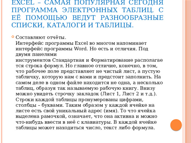 Excel – самая популярная сегодня программа электронных таблиц. С её помощью ведут разнообразные списки, каталоги и таблицы.  Составляют отчёты.   Интерфейс программы Excel во многом напоминает интерфейс программы Word. Но есть и отличия. Под двумя панелями инструментов Стандартная и Форматирование располагается строка формул. Но главное отличие, конечно, в том, что рабочее поле представляет не чистый лист, а пустую табличку, которую нам с вами и предстоит заполнить. На самом деле в одном файле находится не одна, а несколько таблиц, образуя так называемую рабочую книгу. Внизу можно увидеть строчку закладок (Лист 1, Лист 2 и т.д.). Строки каждой таблицы пронумерованы цифрами, столбцы – буквами. Таким образом у каждой ячейке на листе есть свой уникальный адрес (имя). То что ячейка выделена рамочкой, означает, что она активна и можно что-нибудь ввести в неё с клавиатуры. В каждой ячейке таблицы может находиться число, текст либо формула. 