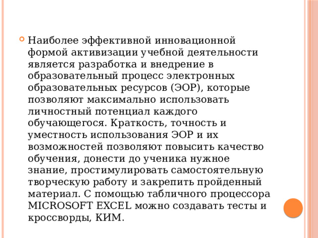 Наиболее эффективной инновационной формой активизации учебной деятельности является разработка и внедрение в образовательный процесс электронных образовательных ресурсов (ЭОР), которые позволяют максимально использовать личностный потенциал каждого обучающегося. Краткость, точность и уместность использования ЭОР и их возможностей позволяют повысить качество обучения, донести до ученика нужное знание, простимулировать самостоятельную творческую работу и закрепить пройденный материал. С помощью табличного процессора MICROSOFT EXCEL можно создавать тесты и кроссворды, КИМ . 