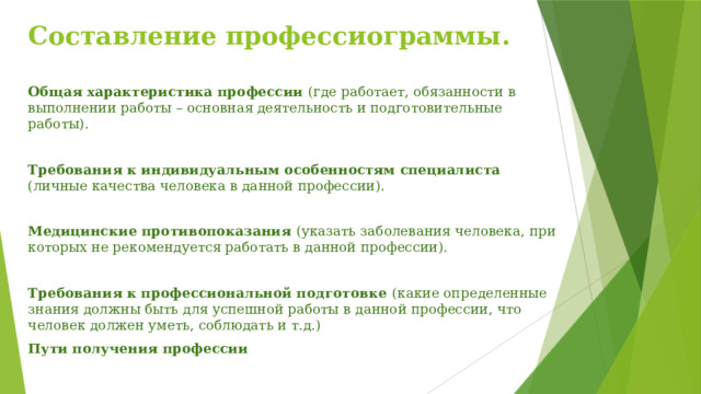 Составление профессиограммы. Общая характеристика профессии (где работает, обязанности в выполнении работы – основная деятельность и подготовительные работы). Требования к индивидуальным особенностям специалиста (личные качества человека в данной профессии). Медицинские противопоказания (указать заболевания человека, при которых не рекомендуется работать в данной профессии). Требования к профессиональной подготовке (какие определенные знания должны быть для успешной работы в данной профессии, что человек должен уметь, соблюдать и т.д.) Пути получения профессии 