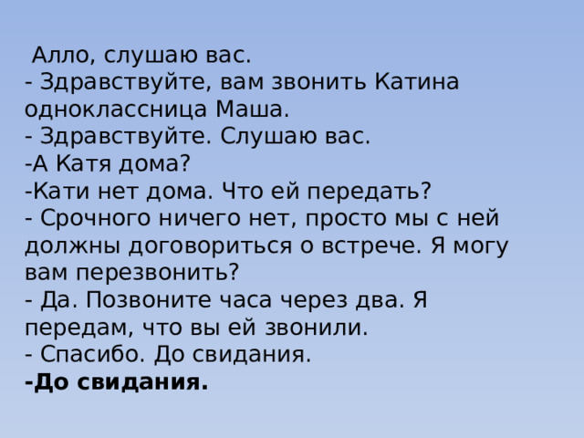   Алло, слушаю вас. - Здравствуйте, вам звонить Катина одноклассница Маша. - Здравствуйте. Слушаю вас. -А Катя дома? -Кати нет дома. Что ей передать? - Срочного ничего нет, просто мы с ней должны договориться о встрече. Я могу вам перезвонить? - Да. Позвоните часа через два. Я передам, что вы ей звонили. - Спасибо. До свидания. -До свидания. 