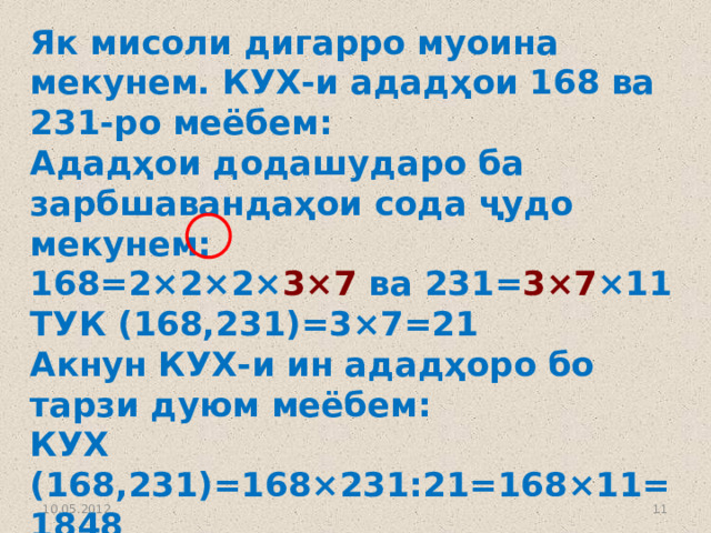Як мисоли дигарро муоина мекунем. КУХ-и ададҳои 168 ва 231-ро меёбем: Ададҳои додашударо ба зарбшавандаҳои сода ҷудо мекунем: 168=2×2×2× 3×7 ва 231= 3×7 ×11 ТУК (168,231)=3×7=21 Акнун КУХ-и ин ададҳоро бо тарзи дуюм меёбем: КУХ (168,231)=168×231:21=168×11=1848 Агар тарзи якумро татбиқ кунем, КУХ (168,231)=2×2×2×3×7×11=1848 мешавад. 10.05.2012  