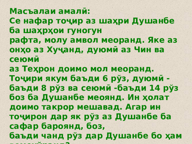 Масъалаи амалӣ: Се нафар тоҷир аз шаҳри Душанбе ба шаҳрҳои гуногун рафта, молу амвол меоранд. Яке аз онҳо аз Хуҷанд, дуюмӣ аз Чин ва сеюмӣ аз Теҳрон доимо мол меоранд. Тоҷири якум баъди 6 рўз, дуюмӣ - баъди 8 рўз ва сеюмӣ -баъди 14 рўз боз ба Душанбе меоянд. Ин ҳолат доимо такрор мешавад. Агар ин тоҷирон дар як рўз аз Душанбе ба сафар бароянд, боз, баъди чанд рўз дар Душанбе бо ҳам вомехўранд? 10.05.2012  