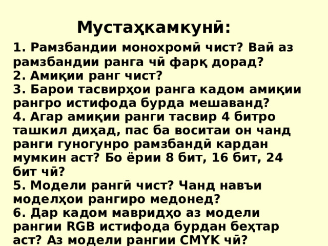 Мустаҳкамкунӣ: 1. Рамзбандии монохромӣ чист? Ваӣ аз рамзбандии ранга чӣ фарқ дорад? 2. Амиқии ранг чист? 3. Барои тасвирҳои ранга кадом амиқии рангро истифода бурда мешаванд? 4. Агар амиқии ранги тасвир 4 битро ташкил диҳад, пас ба воситаи он чанд ранги гуногунро рамзбандӣ кардан мумкин аст? Бо ёрии 8 бит, 16 бит, 24 бит чӣ? 5. Модели рангӣ чист? Чанд навъи моделҳои рангиро медонед? 6. Дар кадом мавридҳо аз модели рангии RGB истифода бурдан беҳтар аст? Аз модели рангии CMYK чӣ? 