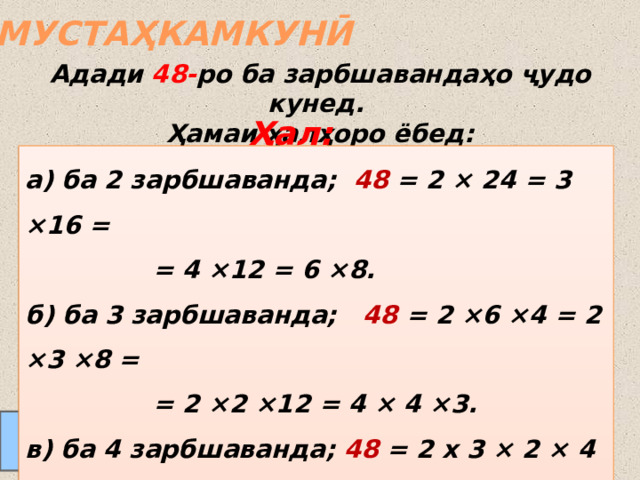 МУСТАҲКАМКУНӢ Адади 48- ро ба зарбшавандаҳо ҷудо кунед.  Ҳамаи ҳалҳоро ёбед: Ҳал: а) ба 2 зарбшаванда; 48 = 2 × 24 = 3 ×16 =     = 4 ×12 = 6 ×8. б) ба 3 зарбшаванда; 48 = 2 ×6 ×4 = 2 ×3 ×8 =     = 2 ×2 ×12 = 4 × 4 ×3. в) ба 4 зарбшаванда; 48 = 2 х 3 × 2 × 4 =     = 2 × 6 × 2 × 2. Соли 2019 МТМУ № 27  24.08.2011 www.konspekturoka.ru  