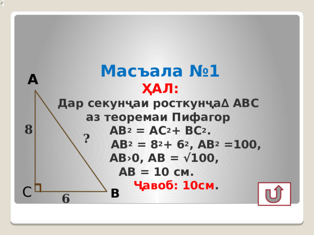   Масъала №1  ҲАЛ:   Дар секунҷаи росткунҷа∆ АВС  аз теоремаи Пифагор  АВ 2 = АС 2 + ВС 2 .  АВ 2 = 8 2 + 6 2 , АВ 2 =100,  АВ›0, АВ = √100,  АВ = 10 см.   Ҷавоб: 10см .   А 8 ? С В 6  