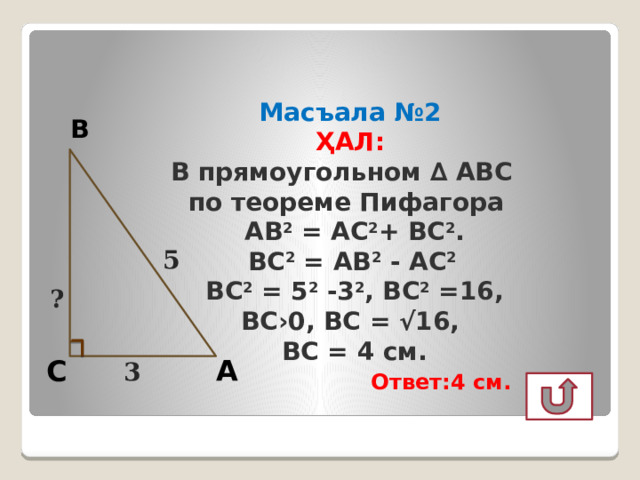 Масъала №2  ҲАЛ:  В прямоугольном ∆ АВС  по теореме Пифагора  АВ 2 = АС 2 + ВС 2 .  ВС 2 = АВ 2 - АС 2  ВС 2 = 5 2 -3 2 , ВС 2 =16,  ВС›0, ВС = √16,  ВС = 4 см.   Ответ:4 см. В 5 ? А С 3  