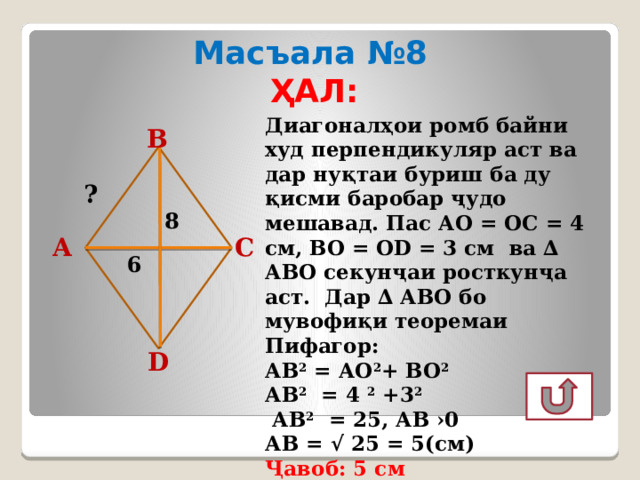 Масъала №8 ҲАЛ:  Диагоналҳои ромб байни худ перпендикуляр аст ва дар нуқтаи буриш ба ду қисми баробар ҷудо мешавад. Пас АО = ОС = 4 см, ВО = ОD = 3 см ва ∆ АВО секунҷаи росткунҷа аст. Дар ∆ АВО бо мувофиқи теоремаи Пифагор: АВ 2 = АО 2 + ВО 2  АВ 2 = 4 2 +3 2   АВ 2 = 25, АВ ›0 АВ = √ 25 = 5(см) Ҷавоб: 5 см В ? 8 А С 6 D  