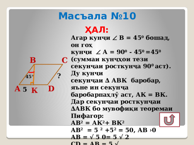 Масъала №10 ҲАЛ: Агар кунҷи  В = 45 0 бошад, он гоҳ кунҷи  А = 90 0 - 45 0 =45 0  (суммаи кунҷҳои тези секунҷаи росткунҷа 90 0 аст). Ду кунҷи секунҷаи ∆ АВК баробар, яъне ин секунҷа баробарпаҳлӯ аст, АК = ВК. Дар секунҷаи росткунҷаи ∆АВК бо мувофиқи теоремаи Пифагор: АВ 2 = АК 2 + ВК 2  АВ 2 = 5 2 +5 2 = 50, АВ ›0 АВ = √ 5 0= 5 √ 2 CD = АВ = 5 √ Ҷавоб: 5 √ 2  С В ? 45 ° А D 5 К 