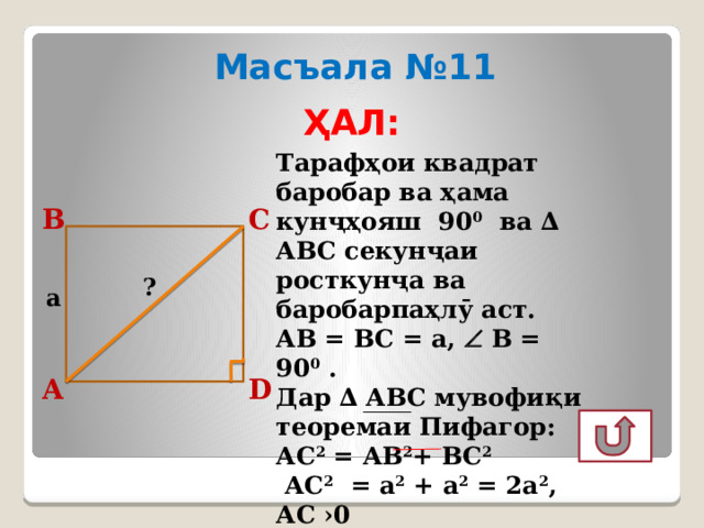 Масъала №11 ҲАЛ: Тарафҳои квадрат баробар ва ҳама кунҷҳояш 90 0 ва ∆ АВС секунҷаи росткунҷа ва баробарпаҳлӯ аст. АВ = ВС = а,  В = 90 0 . Дар ∆ АВС мувофиқи теоремаи Пифагор: АС 2 = АВ 2 + ВС 2   АС 2 = а 2 + а 2 = 2а 2 , АС ›0 АС = а √ 2 Ҷавоб: а √ 2 С В ? a D А 