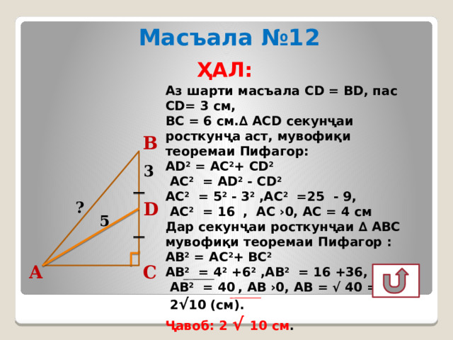 Масъала №12 ҲАЛ:  Аз шарти масъала CD = BD, пас CD= 3 см, ВС = 6 см.∆ АCD секунҷаи росткунҷа аст, мувофиқи теоремаи Пифагор: АD 2 = АC 2 + СD 2   АС 2 = AD 2 - CD 2  АС 2 = 5 2 - 3 2 ,АС 2 =25 - 9,  АС 2 = 16  , АС ›0, АС = 4 см Дар секунҷаи росткунҷаи ∆ АВС мувофиқи теоремаи Пифагор : АВ 2 = АC 2 + ВС 2  АВ 2 = 4 2 +6 2 ,АВ 2 = 16 +36,  АВ 2 = 40  , АВ ›0, АВ = √ 40 =  2 √ 10 (см). Ҷавоб: 2 √ 10 см . В 3 ? D 5 С А  