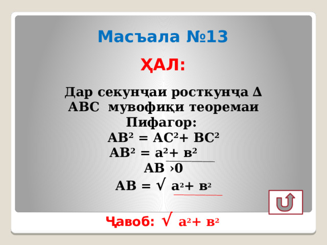 Масъала №13 ҲАЛ: Дар секунҷаи росткунҷа ∆ АВС мувофиқи теоремаи Пифагор:  АВ 2 = АС 2 + ВС 2 АВ 2 = а 2 + в 2 АВ ›0 АВ = √ а 2 + в 2  Ҷавоб: √ а 2 + в 2 