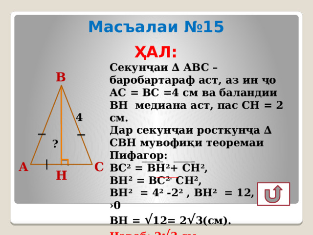 Масъалаи №15 ҲАЛ:  Секунҷаи ∆ АВС – баробартараф аст, аз ин ҷо АС = ВС =4 см ва баландии ВН медиана аст, пас СН = 2 см. Дар секунҷаи росткунҷа ∆ СВН мувофиқи теоремаи Пифагор: ВС 2 = ВН 2 + СН 2 , ВН 2 = ВС 2- СН 2 , ВН 2 = 4 2 -2 2 , ВН 2 = 12, ВН ›0 ВН = √ 12= 2 √ 3(см). Ҷавоб: 2 √ 3 см. В 4 ? С А Н 