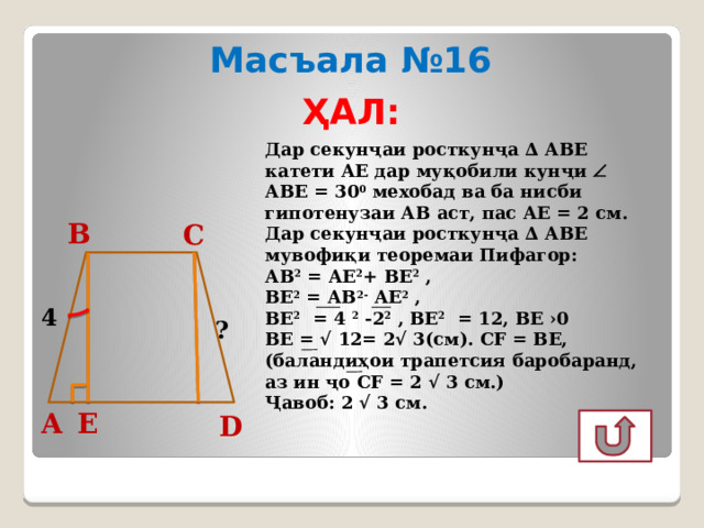 Масъала №16 ҲАЛ: Дар секунҷаи росткунҷа ∆ АВЕ катети АЕ дар муқобили кунҷи  АВЕ = 30 0 мехобад ва ба нисби гипотенузаи АВ аст, пас АЕ = 2 см. Дар секунҷаи росткунҷа ∆ АВЕ мувофиқи теоремаи Пифагор: АВ 2 = АЕ 2 + ВЕ 2 , ВЕ 2 = АВ 2- АЕ 2 , ВЕ 2 = 4 2 -2 2 , ВЕ 2 = 12, ВЕ ›0 ВЕ = √ 12= 2√ 3(см). СF = ВЕ, (баландиҳои трапетсия баробаранд, аз ин ҷо СF = 2 √ 3 см.) Ҷавоб: 2 √ 3 см. В С 4 ? Е А D 