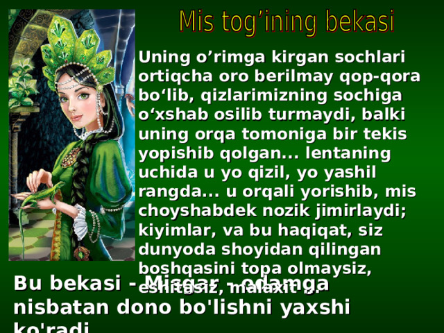 U ning o’rimga kirgan sochlari ortiqcha oro ber il may qop-qora bo ‘ lib, qizlarimiz ning sochiga o ‘ xshab osilib turmaydi, balki uning orqa tomoniga bir tekis yopishib qolgan... lentaning uchida u yo qizil, yo yashil rangda... u orqali yorishib, mis choyshabdek nozik jimirlaydi; kiyimlar, va bu haqiqat, siz dunyoda shoyidan qilingan boshqasini topa olmaysiz, eshitasiz, malaxit ...  Bu bekasi - Misgar - odamga nisbatan dono bo'lishni yaxshi ko'radi ... 