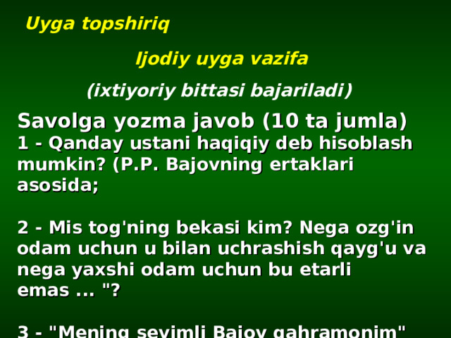 Uyga topshiriq Ijodiy uyga vazifa ( ixtiyoriy bittasi bajariladi ) Savolga yozma javob (10 ta jumla) 1 - Qanday ustani haqiqiy deb hisoblash mumkin? (P.P. Bajovning ertaklari asosida;  2 - Mis tog'ning bekasi kim? Nega ozg'in odam uchun u bilan uchrashish qayg'u va nega yaxshi odam uchun bu etarli emas ... 