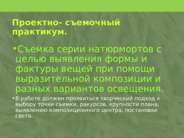 Проектно- съемочный практикум. Съемка серии натюрмортов с целью выявления формы и фактуры вещей при помощи выразительной композиции и разных вариантов освещения. В работе должен проявиться творческий подход к выбору точки съемки, ракурсов, крупности плана, выявлению композиционного центра, постановке света. 