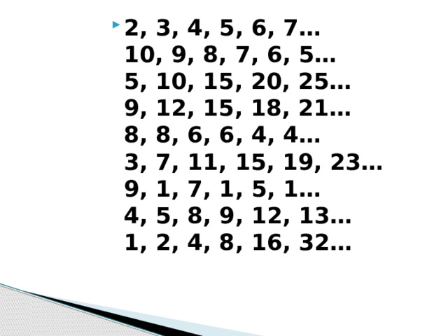 2, 3, 4, 5, 6, 7…  10, 9, 8, 7, 6, 5…  5, 10, 15, 20, 25…  9, 12, 15, 18, 21…  8, 8, 6, 6, 4, 4…  3, 7, 11, 15, 19, 23…  9, 1, 7, 1, 5, 1…  4, 5, 8, 9, 12, 13…  1, 2, 4, 8, 16, 32… 