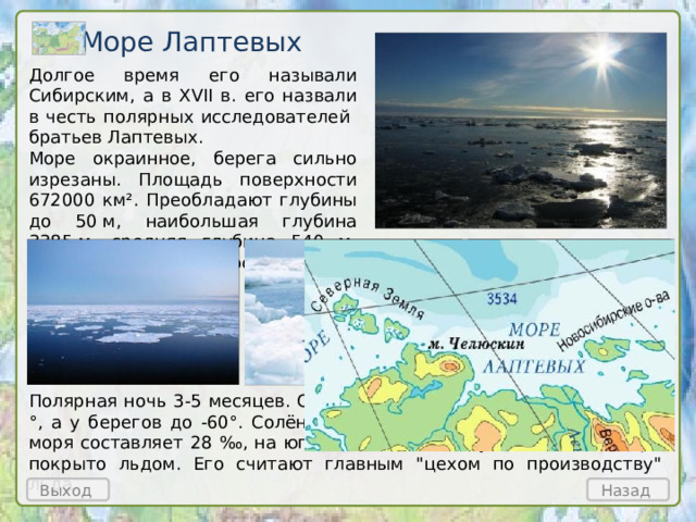 Море Лаптевых Долгое время его называли Сибирским, а в XVII в. его назвали в честь полярных исследователей братьев Лаптевых. Море окраинное, берега сильно изрезаны. Площадь поверхности 672000 км². Преобладают глубины до 50 м, наибольшая глубина 3385 м, средняя глубина 540 м. Самое суровое море России. Полярная ночь 3-5 месяцев. Средняя t° воздуха в январе около -30 °, а у берегов до -60°. Солёность морской воды в западной части моря составляет 28 ‰ , на юге до 15 ‰ . Большую часть года море покрыто льдом. Его считают главным 