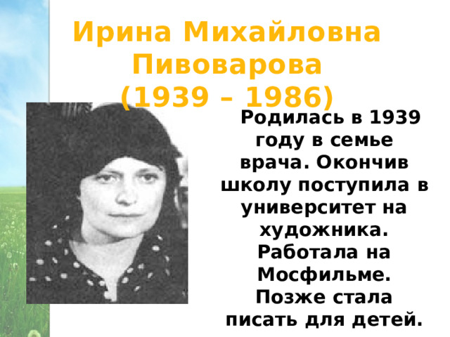Ирина Михайловна Пивоварова (1939 – 1986)  Родилась в 1939 году в семье врача. Окончив школу поступила в университет на художника. Работала на Мосфильме. Позже стала писать для детей. 