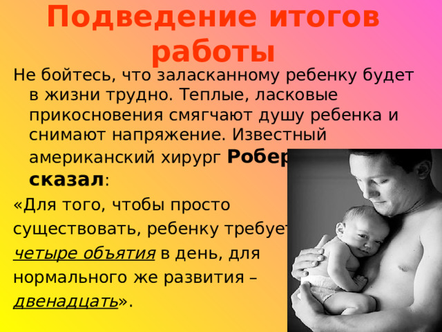 Подведение итогов работы Не бойтесь, что заласканному ребенку будет в жизни трудно. Теплые, ласковые прикосновения смягчают душу ребенка и снимают напряжение. Известный американский хирург Роберт Мак сказал : «Для того, чтобы просто существовать, ребенку требуется четыре объятия в день, для нормального же развития – двенадцать ». 