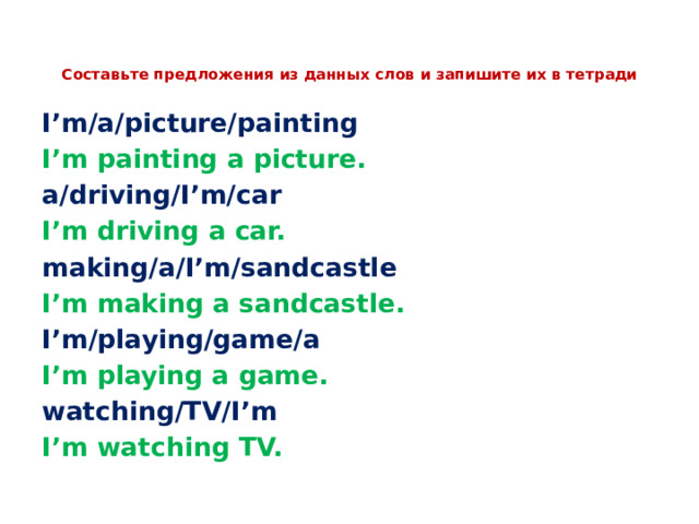  Составьте предложения из данных слов и запишите их в тетради   I’m/a/picture/painting I’m painting a picture. a/driving/I’m/car I’m driving a car. making/a/I’m/sandcastle I’m making a sandcastle. I’m/playing/game/a I’m playing a game. watching/TV/I’m I’m watching TV. 