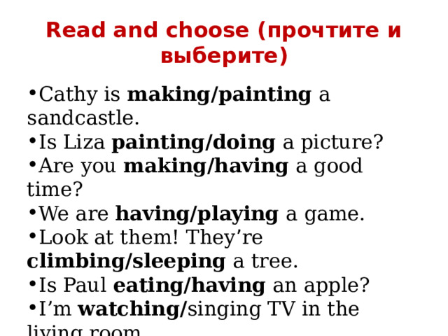 Read and choose (прочтите и выберите) Cathy is making/painting a sandcastle. Is Liza painting/doing a picture? Are you making/having a good time? We are having/playing a game. Look at them! They ’ re climbing/sleeping a tree. Is Paul eating/having an apple? I’m watching/ singing TV in the living room. Is John dancing/driving his car? 