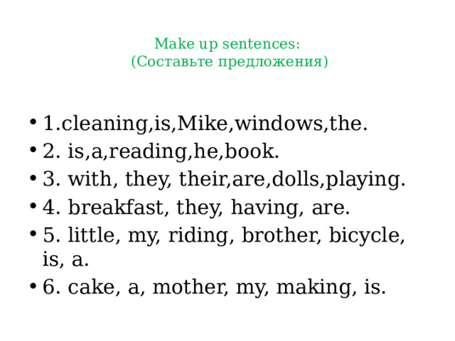 Make up sentences:   (Составьте предложения)   1.cleaning,is,Mike,windows,the. 2. is,a,reading,he,book. 3. with, they, their,are,dolls,playing. 4. breakfast, they, having, are. 5. little, my, riding, brother, bicycle, is, a. 6. cake, a, mother, my, making, is. 