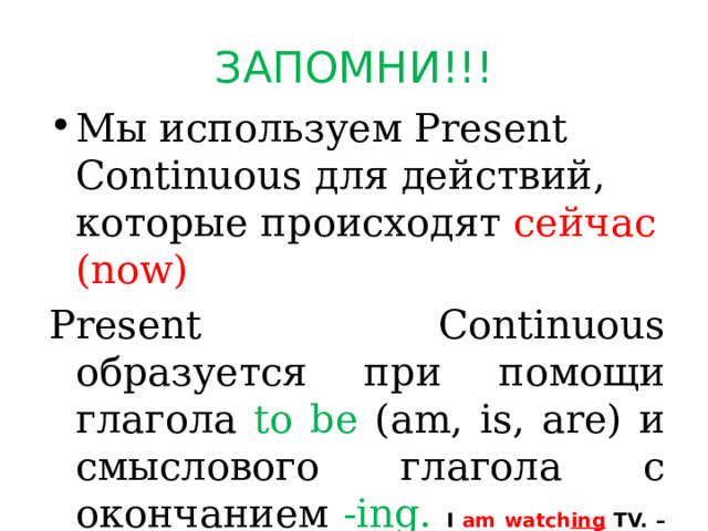 ЗАПОМНИ!!! Мы используем Present Continuous для действий, которые происходят сейчас (now) Present Continuous образуется при помощи глагола to be (am, is, are) и смыслового глагола с окончанием -ing.  I am watch ing  TV. – Он смотрит телевизор.  You are play ing  the guitar. – Ты играешь на гитаре  He is driv ing  a car. – Он водит машину. 